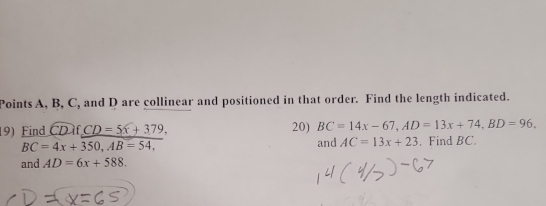 Points A, B, C, and D are collinear and positioned in that order. Find the length indicated. 
19) Find CDif_ CD=5x+379, 20) BC=14x-67, AD=13x+74, BD=96.
BC=4x+350, AB=54, 
and AC=13x+23. Find BC. 
and AD=6x+588.