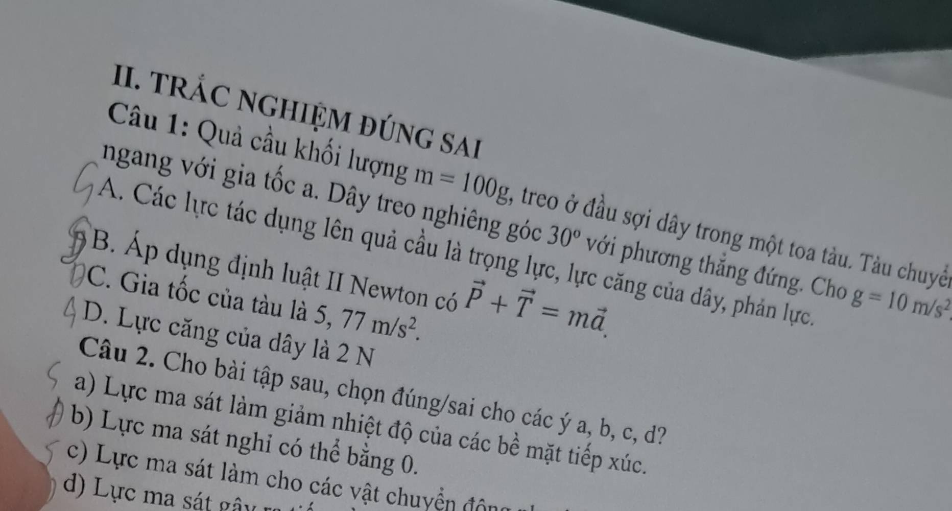 TRÁC NGHIỆM đÚNG sAi
Câu 1: Quả cầu khối lượng m=100g , treo ở đầu sợi dây trong một toa tàu. Tàu chuyể
ngang với gia tốc a. Dây treo nghiêng góc 30° với phương thắng đứng. Cho g=10m/s^2
A. Các lực tác dụng lên quả cầu là trọng lực, lực căng của dây, phản lực
B. Áp dụng định luật II Newton có vector P+vector T=mvector a.
C. Gia tốc của tàu là 5, 77m/s^2.
D. Lực căng của dây là 2 N
Câu 2. Cho bài tập sau, chọn đúng/sai cho các ý a, b, c, d?
a) Lực ma sát làm giảm nhiệt độ của các bề mặt tiếp xúc.
b) Lực ma sát nghỉ có thể bằng 0.
c) Lực ma sát làm cho các vật chuyển đôg
d) Lực ma sát gâ