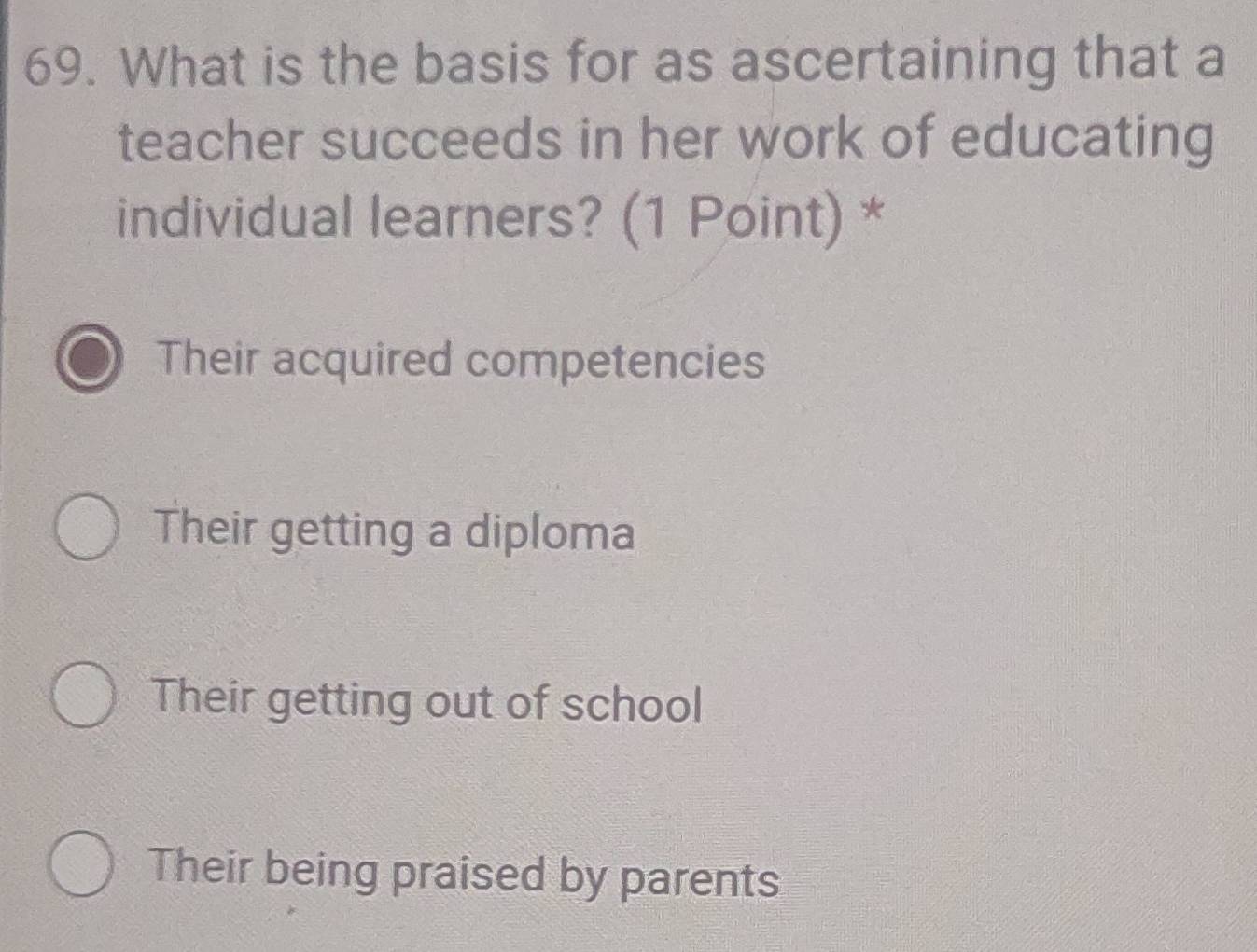 What is the basis for as ascertaining that a
teacher succeeds in her work of educating
individual learners? (1 Point) *
Their acquired competencies
Their getting a diploma
Their getting out of school
Their being praised by parents