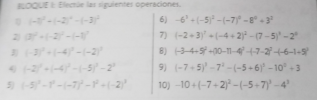 BLOQUE E Efectúe las siguientes operaciones.
(-1)^2+(-2)^4-(-3)^2
6) -6^3+(-5)^2-(-7)^0-8^0+3^2
2 (3)^2+(-2)^2-(-1)^7
7) (-2+3)^7+(-4+2)^2-(7-5)^3-2^0
3) (-3)^2+(-4)^3-(-2)^3 8) (-3-4+5)^2+(10-11-4)^2-(-7-2)^2-(-6-1+5)^3
4 (-2)^5+(-4)^2-(-5)^3-2^3
9) (-7+5)^3-7^2-(-5+6)^5-10^0+3
5) (-5)^3-1^3-(-7)^2-1^2+(-2)^3 10) -10+(-7+2)^2-(-5+7)^3-4^3