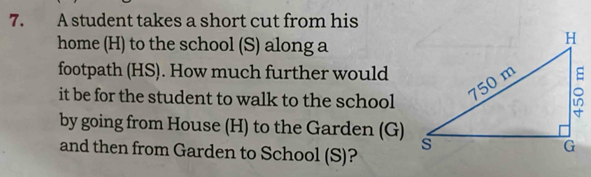 A student takes a short cut from his 
home (H) to the school (S) along a 
footpath (HS). How much further would 
it be for the student to walk to the school 
by going from House (H) to the Garden (G) 
and then from Garden to School (S)?