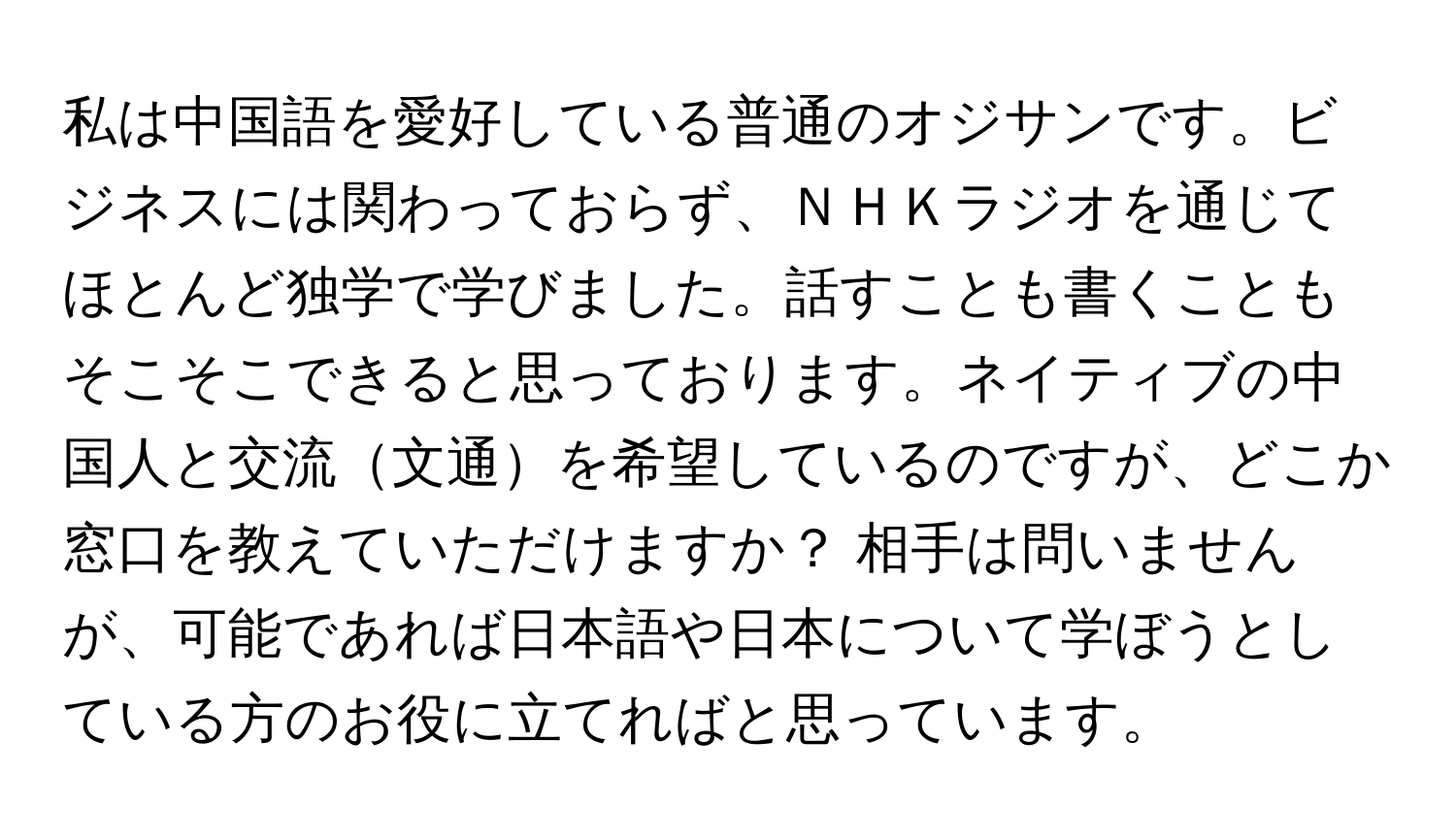 私は中国語を愛好している普通のオジサンです。ビジネスには関わっておらず、ＮＨＫラジオを通じてほとんど独学で学びました。話すことも書くこともそこそこできると思っております。ネイティブの中国人と交流文通を希望しているのですが、どこか窓口を教えていただけますか？ 相手は問いませんが、可能であれば日本語や日本について学ぼうとしている方のお役に立てればと思っています。