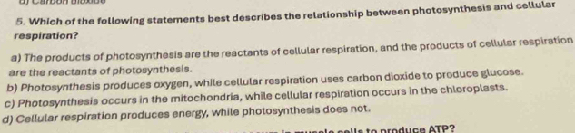 Which of the following statements best describes the relationship between photosynthesis and cellular
respiration?
a) The products of photosynthesis are the reactants of cellular respiration, and the products of cellular respiration
are the reactants of photosynthesis.
b) Photosynthesis produces oxygen, while cellular respiration uses carbon dioxide to produce glucose.
c) Photosynthesis occurs in the mitochondria, while cellular respiration occurs in the chloroplasts.
d) Cellular respiration produces energy, while photosynthesis does not.
Is to produce ATP?