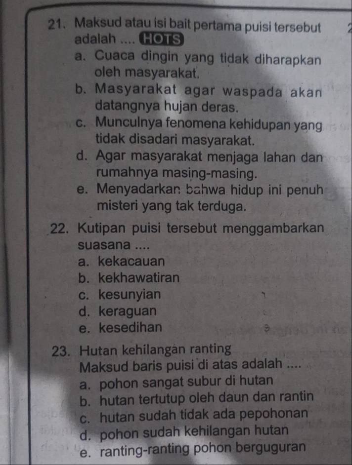 Maksud atau isi bait pertama puisi tersebut
adalah .... HOTS
a. Cuaca dingin yang tidak diharapkan
oleh masyarakat.
b. Masyarakat agar waspada akan
datangnya hujan deras.
c. Munculnya fenomena kehidupan yang
tidak disadari masyarakat.
d. Agar masyarakat menjaga lahan dan
rumahnya masing-masing.
e. Menyadarkan bahwa hidup ini penuh
misteri yang tak terduga.
22. Kutipan puisi tersebut menggambarkan
suasana ....
a. kekacauan
b. kekhawatiran
c. kesunyian
d. keraguan
e. kesedihan
23. Hutan kehilangan ranting
Maksud baris puisi di atas adalah ....
a. pohon sangat subur di hutan
b. hutan tertutup oleh daun dan rantin
c. hutan sudah tidak ada pepohonan
d. pohon sudah kehilangan hutan
e. ranting-ranting pohon berguguran