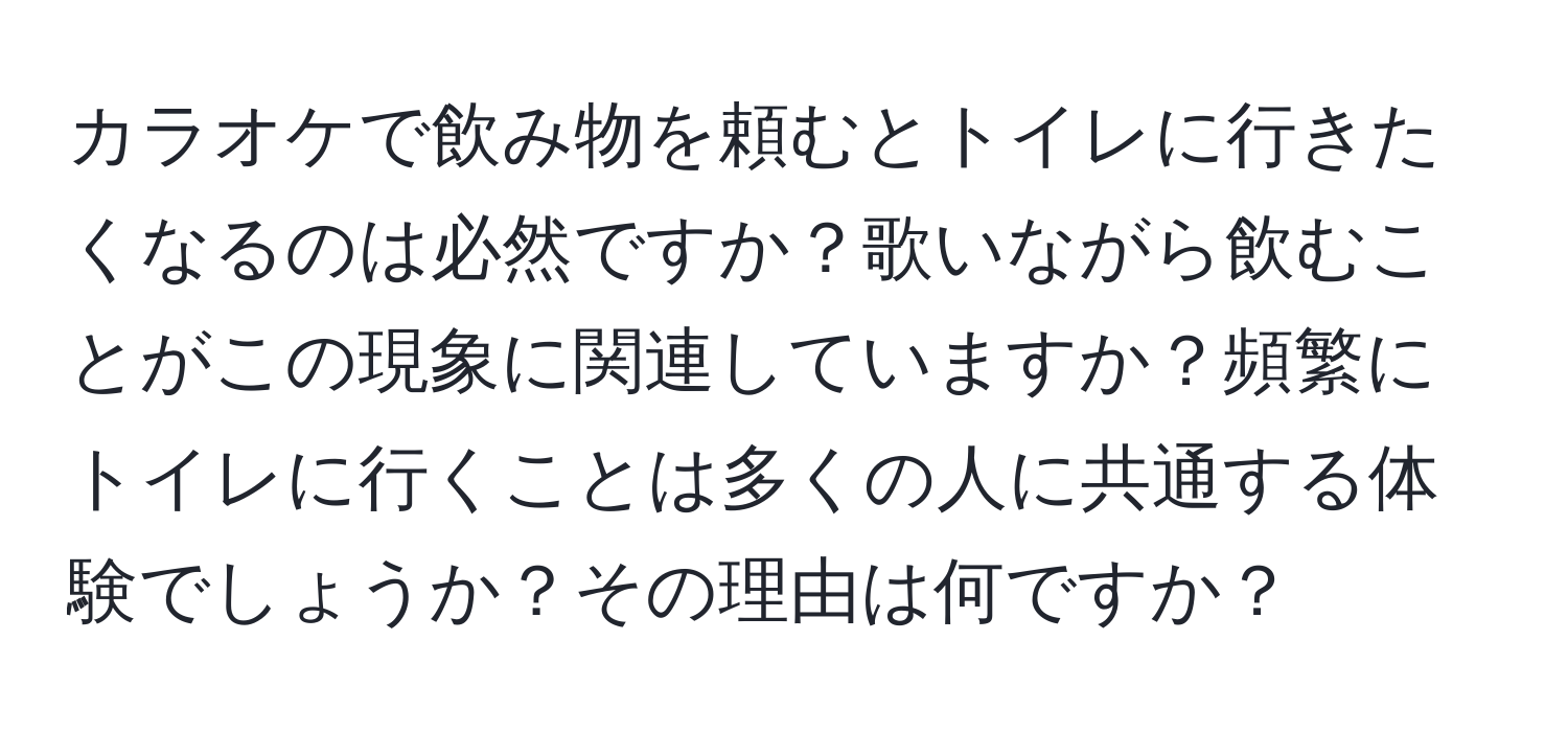 カラオケで飲み物を頼むとトイレに行きたくなるのは必然ですか？歌いながら飲むことがこの現象に関連していますか？頻繁にトイレに行くことは多くの人に共通する体験でしょうか？その理由は何ですか？