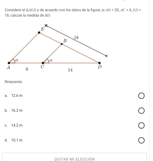 Considere el △ AED y de acuerdo con los datos de la figura, si AD=20, AC=6, ED=
18, calcule la medida de BD.
Respuesta
a. 12.6 m
b. 16.2 m
c. 14.2 m
d. 10.1 m
Ouitar MI Elección