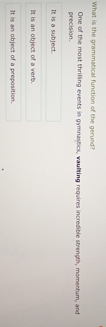 What is the grammatical function of the gerund?
One of the most thrilling events in gymnastics, vaulting requires incredible strength, momentum, and
precision.
It is a subject.
It is an object of a verb.
It is an object of a preposition.