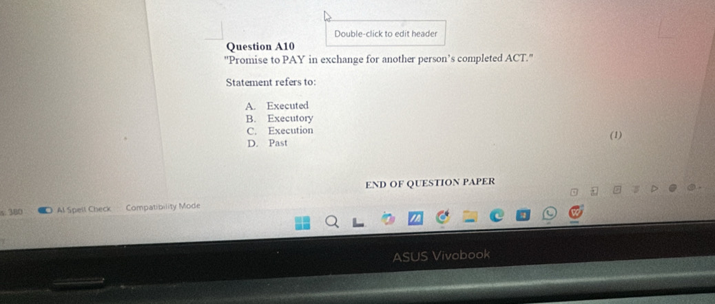 Double-click to edit header
Question A10
''Promise to PAY in exchange for another person’s completed ACT.''
Statement refers to:
A. Executed
B. Executory
C. Execution
(1)
D. Past
END OF QUESTION PAPER
s. 380 Al Spell Check Compatibility Mode
ASUS Vivobook