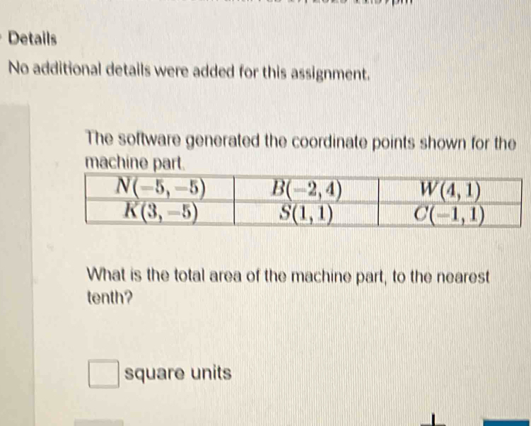 Details
No additional details were added for this assignment.
The software generated the coordinate points shown for the
machine part.
What is the total area of the machine part, to the nearest
tenth?
square units