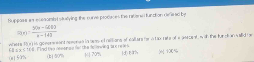 Suppose an economist studying the curve produces the rational function defined by
R(x)= (50x-5000)/x-140 
where R(x) is government revenue in tens of millions of dollars for a tax rate of x percent, with the function valid for
50≤ x≤ 100 Find the revenue for the following tax rates.
(a) 50% (b) 60% (c) 70% (d) 80% (e) 100%