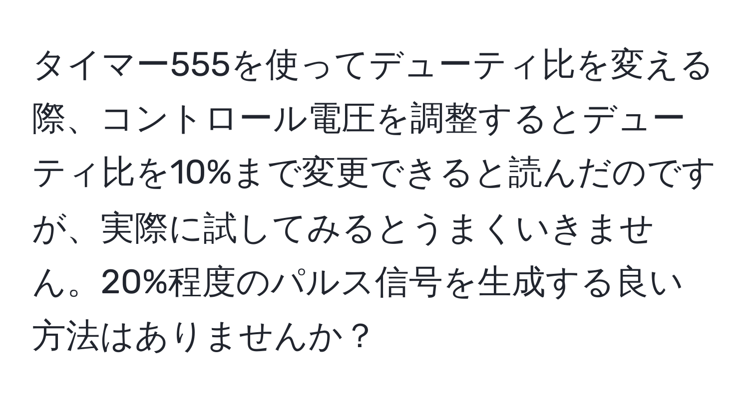 タイマー555を使ってデューティ比を変える際、コントロール電圧を調整するとデューティ比を10%まで変更できると読んだのですが、実際に試してみるとうまくいきません。20%程度のパルス信号を生成する良い方法はありませんか？