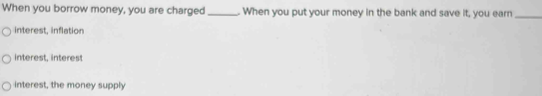 When you borrow money, you are charged _. When you put your money in the bank and save it, you earn_
interest, inflation
interest, interest
interest, the money supply