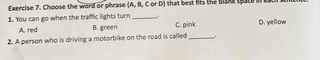 Choose the word or phrase (A, B, C or D) that best fits the blank space in each
1. You can go when the traffic lights turn _D. yellow
A. red B. green C. pink
2. A person who is driving a motorbike on the road is called _.