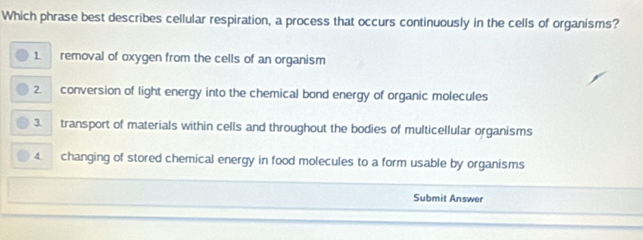 Which phrase best describes cellular respiration, a process that occurs continuously in the cells of organisms?
1 removal of oxygen from the cells of an organism
2 conversion of light energy into the chemical bond energy of organic molecules
3. transport of materials within cells and throughout the bodies of multicellular organisms
4. changing of stored chemical energy in food molecules to a form usable by organisms
Submit Answer