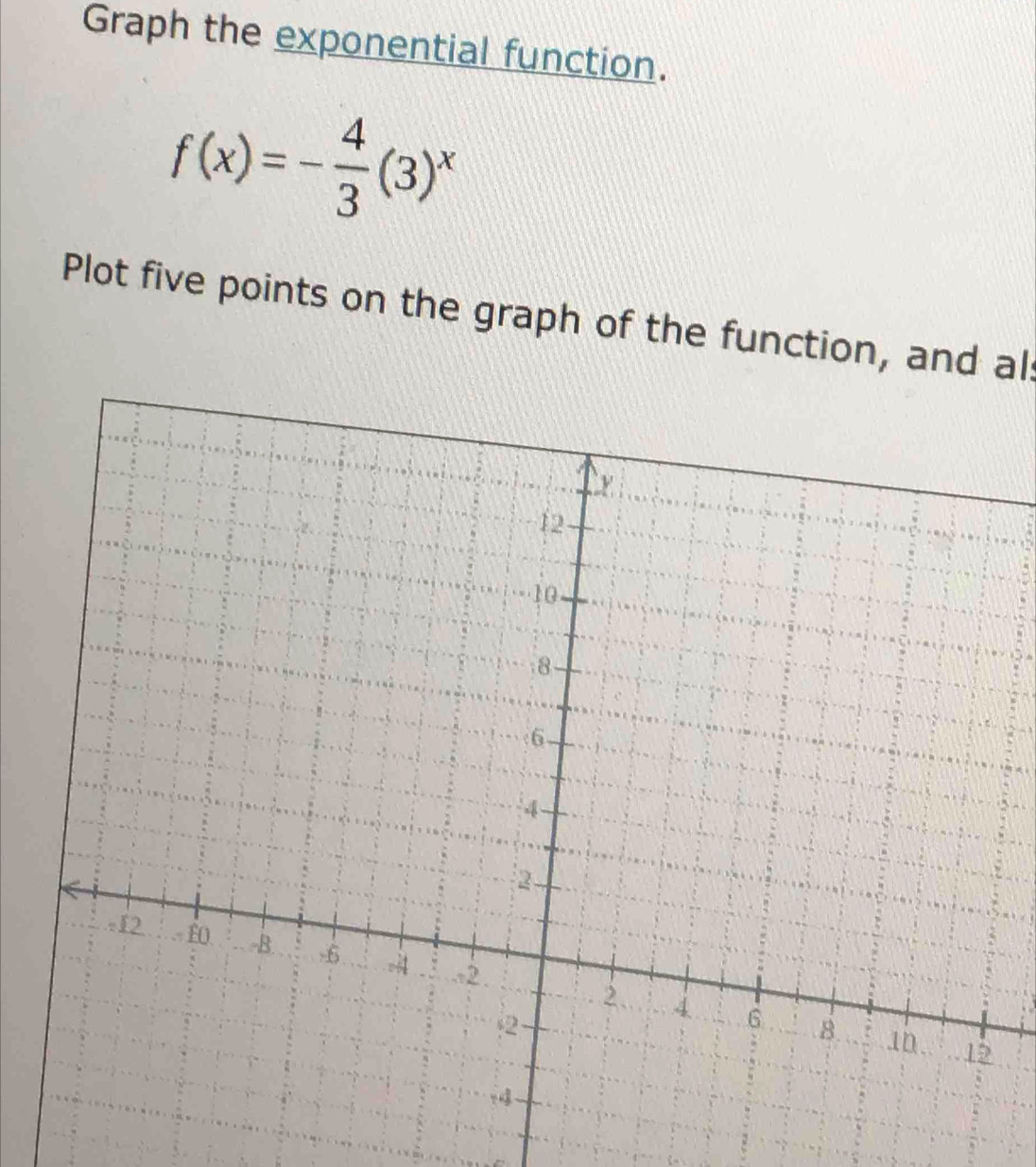 Graph the exponential function.
f(x)=- 4/3 (3)^x
Plot five points on the graph of the function, and al: