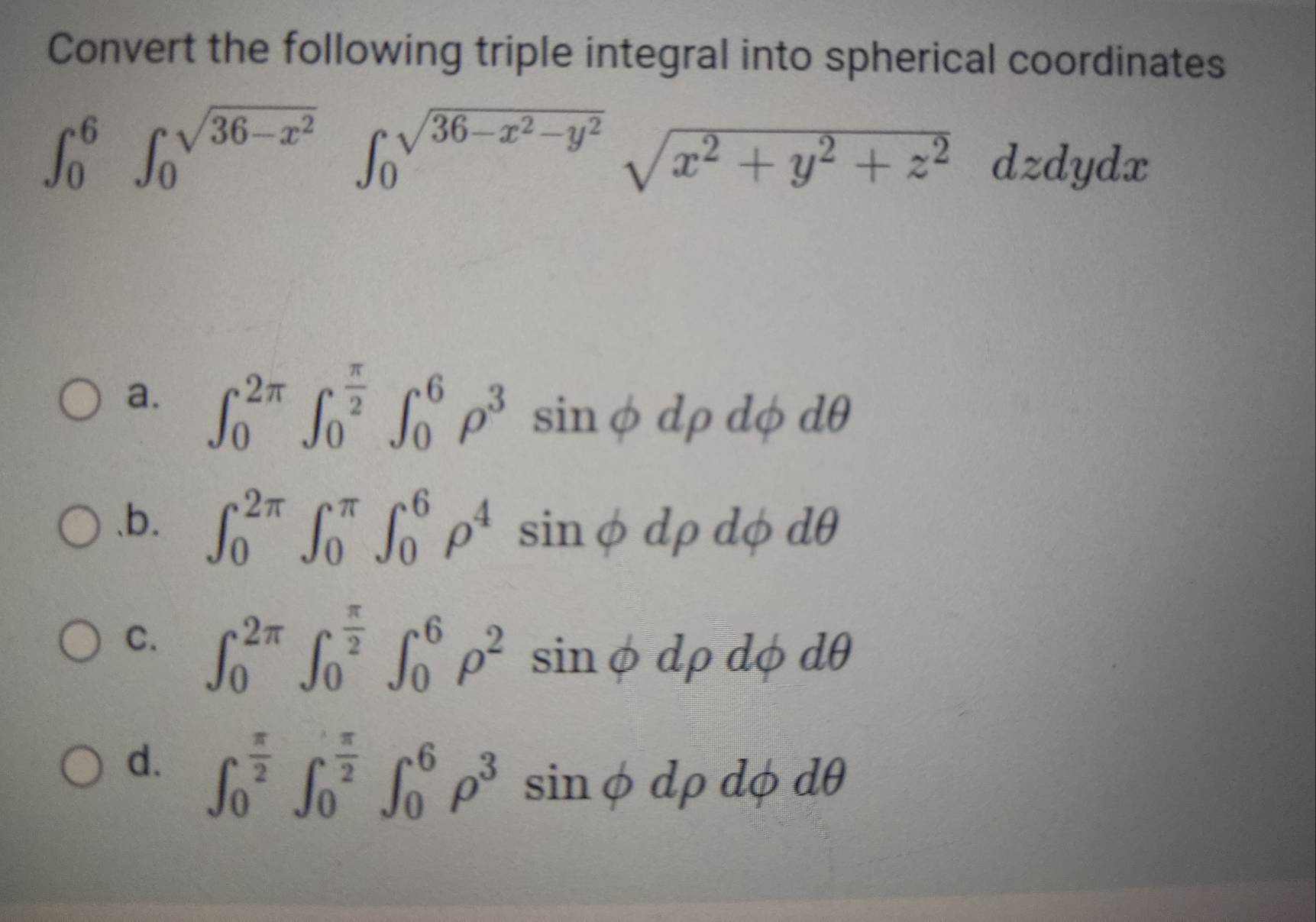 Convert the following triple integral into spherical coordinates
∈t _0^(6∈t _0^(sqrt(36-x^2)))∈t _0^((sqrt(36-x^2)-y^2))sqrt(x^2+y^2+z^2)dzdydx
a. ∈t _0^((2π)∈t _0^(frac π)2)∈t _0^(6rho ^3)sin phi drho dphi dθ .b. ∈t _0^((2π)∈t _0^(π)∈t _0^6rho ^4)sin phi drho dphi dθ
C. ∈t _0^((2π)∈t _0^(frac π)2)∈t _0^(6rho ^2)sin phi drho dphi
d. ∈t _0^((frac π)2)∈t _0^((frac π)2)∈t _0^(6rho ^3)sin phi drho dphi