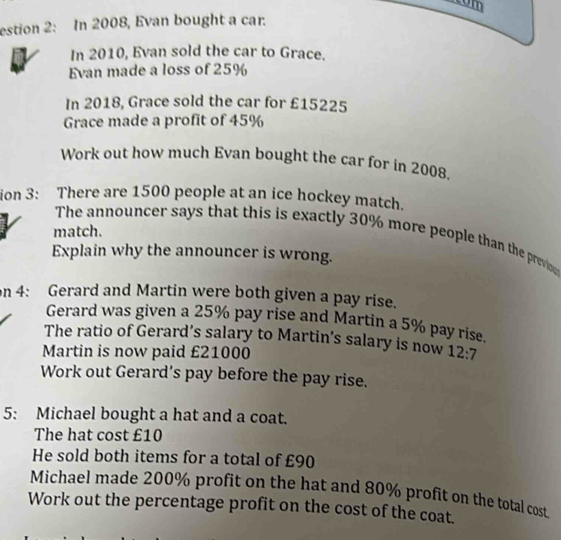 com 
estion 2: In 2008, Evan bought a car. 
In 2010, Evan sold the car to Grace. 
Evan made a loss of 25%
In 2018, Grace sold the car for £15225
Grace made a profit of 45%
Work out how much Evan bought the car for in 2008. 
ion 3: There are 1500 people at an ice hockey match. 
match. 
The announcer says that this is exactly 30% more people than the previo 
Explain why the announcer is wrong. 
on 4: Gerard and Martin were both given a pay rise. 
Gerard was given a 25% pay rise and Martin a 5% pay rise. 
The ratio of Gerard’s salary to Martin’s salary is now 
Martin is now paid £21000 12:7
Work out Gerard’s pay before the pay rise. 
5: Michael bought a hat and a coat. 
The hat cost £10
He sold both items for a total of £90
Michael made 200% profit on the hat and 80% profit on the total cost. 
Work out the percentage profit on the cost of the coat.