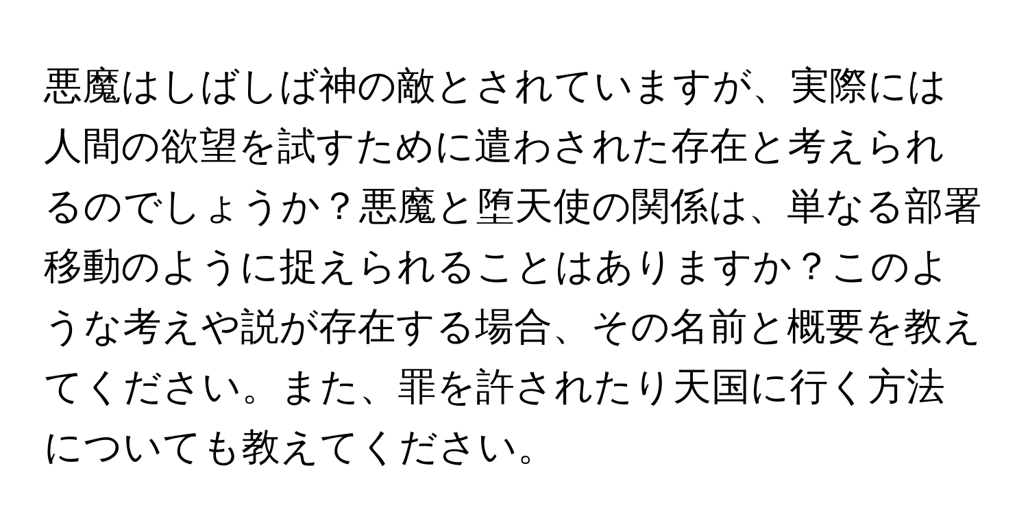 悪魔はしばしば神の敵とされていますが、実際には人間の欲望を試すために遣わされた存在と考えられるのでしょうか？悪魔と堕天使の関係は、単なる部署移動のように捉えられることはありますか？このような考えや説が存在する場合、その名前と概要を教えてください。また、罪を許されたり天国に行く方法についても教えてください。