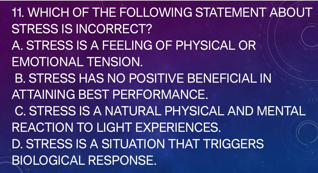 WHICH OF THE FOLLOWING STATEMENT ABOUT
STRESS IS INCORRECT?
A. STRESS IS A FEELING OF PHYSICAL OR
EMOTIONAL TENSION.
B. STRESS HAS NO POSITIVE BENEFICIAL IN
ATTAINING BEST PERFORMANCE.
C. STRESS IS A NATURAL PHYSICAL AND MENTAL
REACTION TO LIGHT EXPERIENCES.
D. STRESS IS A SITUATION THAT TRIGGERS
BIOLOGICAL RESPONSE.