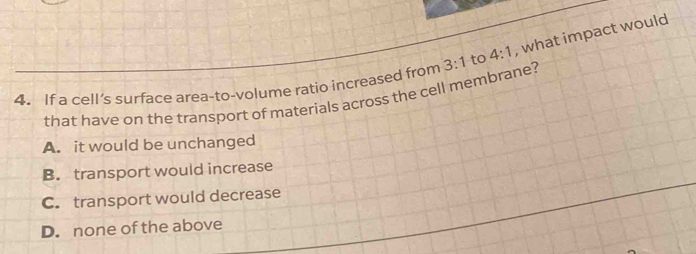 If a cell’s surface area-to-volume ratio increased from 3:1 to 4:1 , what impact would
that have on the transport of materials across the cell membrane?
A. it would be unchanged
B. transport would increase
C. transport would decrease
D. none of the above