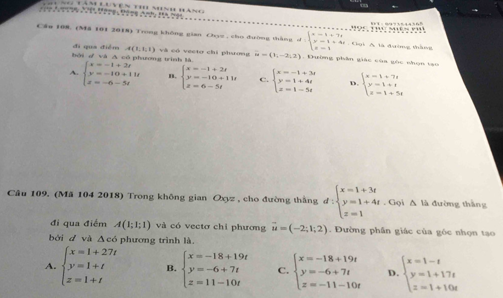 Thị Minh hàng
Hông, Đồng Anh, 1
DT： 0973544365
T mê  p
Cầu 108. (Mă 101 2018) Trong không gian Oxyz , cho đường thằng d:beginarrayl x=1+7t y=1+4t z=1endarray.. Gọi A là đường thắng
đi qua điểm A(1;1;1) và có vectơ chi phương vector u=(1;-2;2). Đường phân giác của góc nhọn tạo
bởi d và Δ có phương trình là.
A. beginarrayl x=-1+2t y=-10+11t z=-6-5tendarray. B. beginarrayl x=-1+2t y=-10+11t z=6-5tendarray. C. beginarrayl x=-1+3t y=1+4t z=1-5tendarray. D. beginarrayl x=1+7t y=1+t z=1+5tendarray.
Câu 109. (Mã 104 2018) Trong không gian Oxyz , cho đường thằng d:beginarrayl x=1+3t y=1+4t z=1endarray.. Gọi Δ là đường thắng
đi qua điểm A(1;1;1) và có vectơ chỉ phương vector u=(-2;1;2). Đường phân giác của góc nhọn tạo
bởi d và Δcó phương trình là.
A. beginarrayl x=1+27t y=1+t z=1+tendarray. B. beginarrayl x=-18+19t y=-6+7t z=11-10tendarray. C. beginarrayl x=-18+19t y=-6+7t z=-11-10tendarray. D. beginarrayl x=1-t y=1+17t z=1+10tendarray.