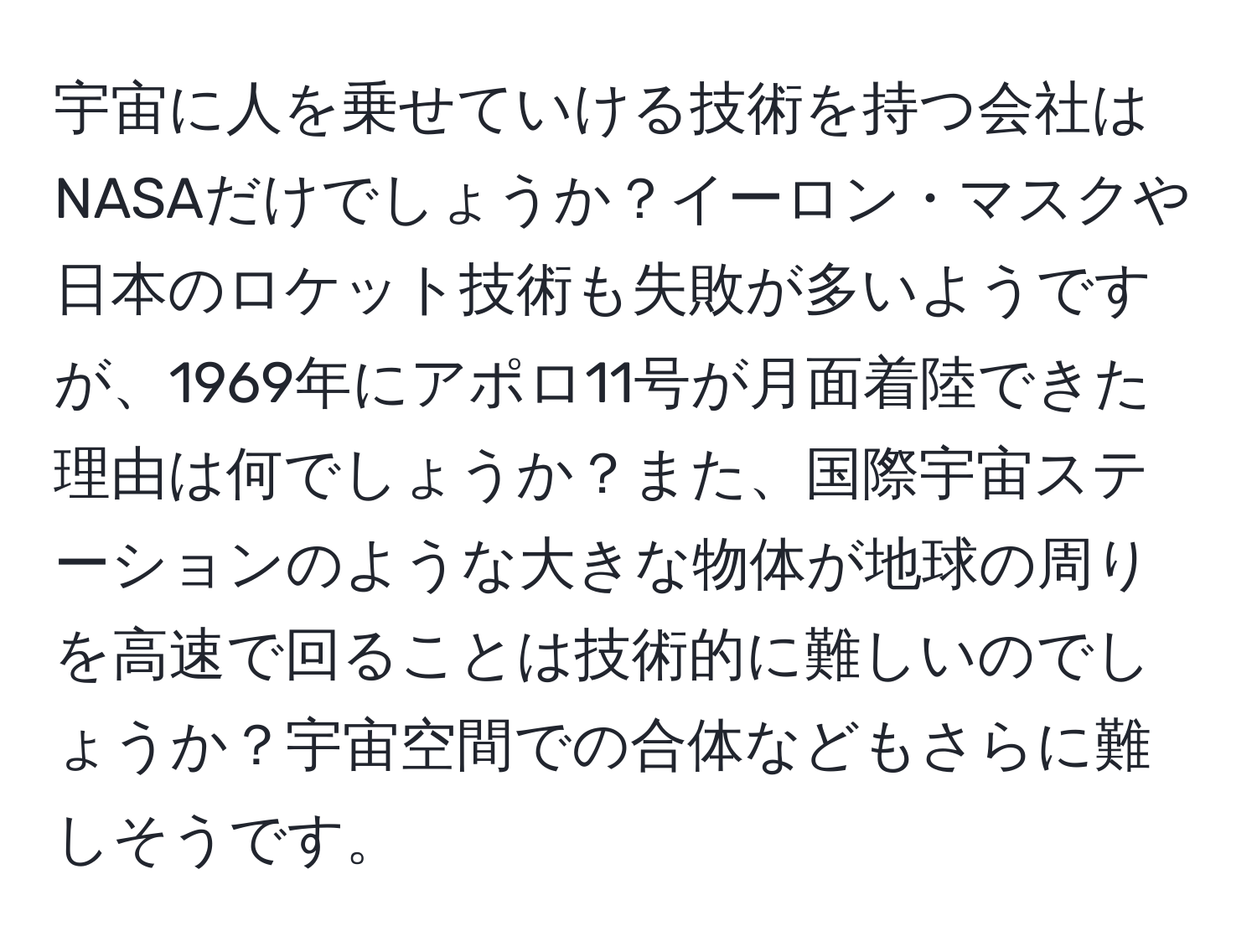 宇宙に人を乗せていける技術を持つ会社はNASAだけでしょうか？イーロン・マスクや日本のロケット技術も失敗が多いようですが、1969年にアポロ11号が月面着陸できた理由は何でしょうか？また、国際宇宙ステーションのような大きな物体が地球の周りを高速で回ることは技術的に難しいのでしょうか？宇宙空間での合体などもさらに難しそうです。