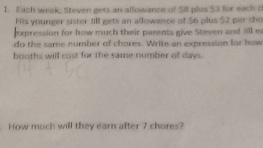 Each week, Steven gets an allowance of $8 plus $3 for each c 
His younger sister Jill gets an allowance of $6 plus $2 per cho 
expression for how much their parents give Steven and Jill e 
do the same number of chores. Write an expression for how 
booths will cost for the same number of days. 
How much will they earn after 7 chores?