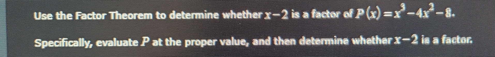 Use the Factor Theorem to determine whether ± 2 is a factor of . P(x)=x^3-4x^2-8. 
Specifically, evaluate P at the proper value, and then determine whether x^9) is a factor.