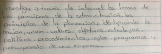 Investiga a traves de internet las lemas do 
los principios de ba admmstracion, l0s 
principios de la planeacion, identipicando la 
mision, usion, valoves, objelvos, estvalegics, 
politicas, procedimien tos, reglas, programas y 
presupueslo de ona empresa.