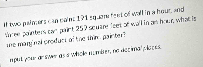 If two painters can paint 191 square feet of wall in a hour, and 
three painters can paint 259 square feet of wall in an hour, what is 
the marginal product of the third painter? 
Input your answer as a whole number, no decimal places.