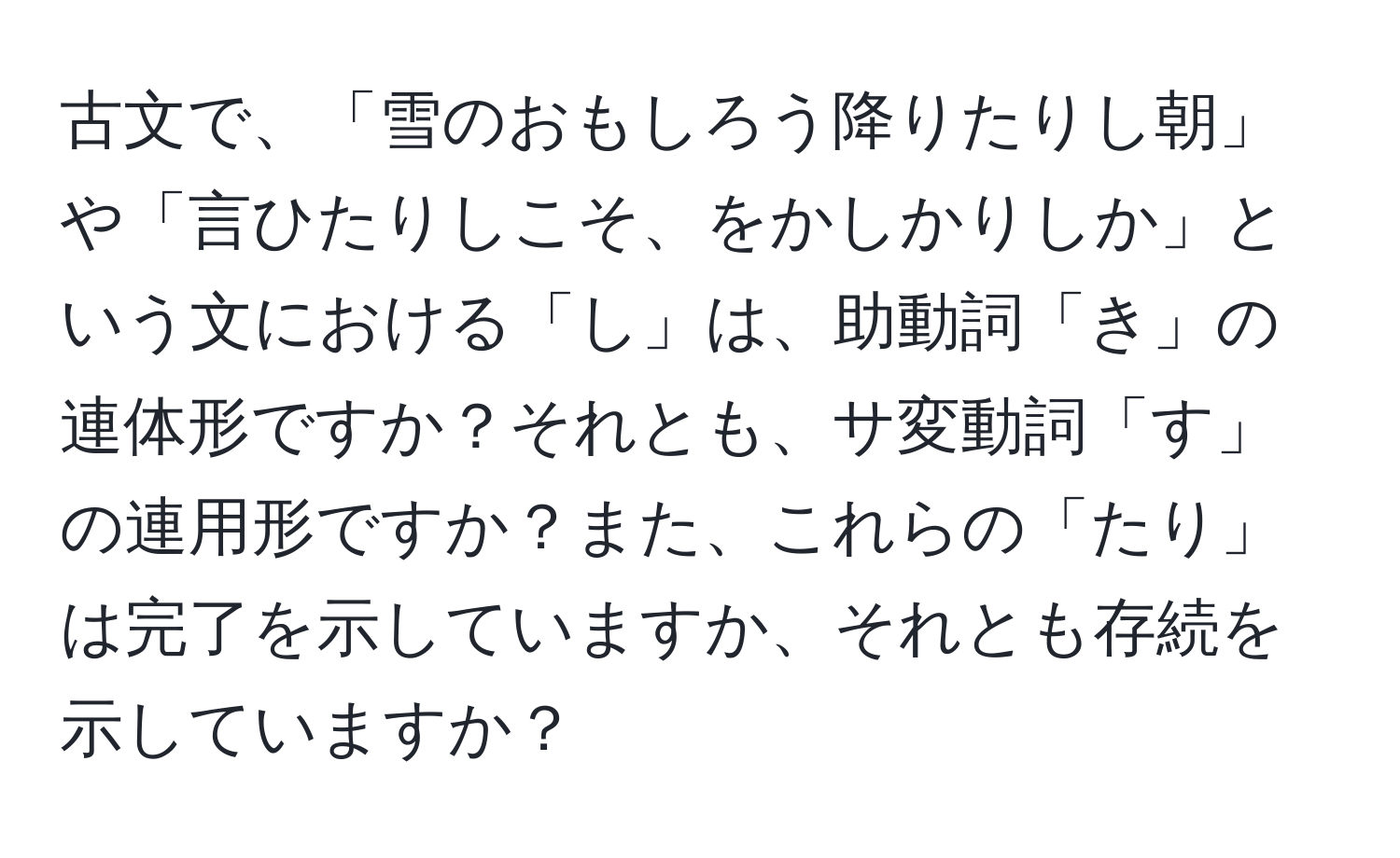 古文で、「雪のおもしろう降りたりし朝」や「言ひたりしこそ、をかしかりしか」という文における「し」は、助動詞「き」の連体形ですか？それとも、サ変動詞「す」の連用形ですか？また、これらの「たり」は完了を示していますか、それとも存続を示していますか？