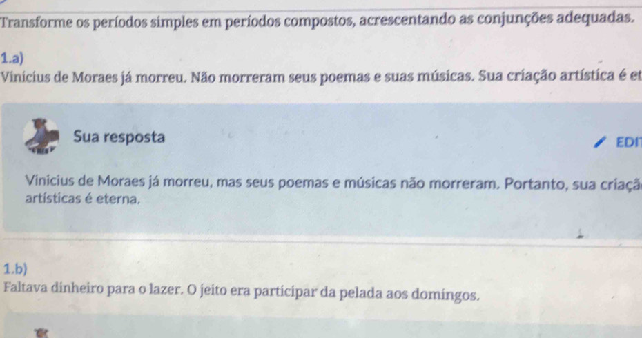 Transforme os períodos simples em períodos compostos, acrescentando as conjunções adequadas. 
1.a) 
Vinicius de Moraes já morreu. Não morreram seus poemas e suas músicas. Sua criação artística é et 
Sua resposta EDI 
Vinicius de Moraes já morreu, mas seus poemas e músicas não morreram. Portanto, sua criaçã 
artísticas é eterna. 
1.b) 
Faltava dinheiro para o lazer. O jeito era participar da pelada aos domingos.