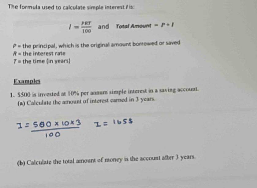 The formula used to calculate simple interest / is:
I= PRT/100  and Totol Amount =p+l
P= the principal, which is the original amount borrowed or saved
R= the interest rate
T= the time (in years) 
Examples 
1. $500 is invested at 10% per annum simple interest in a saving account. 
(a) Calculate the amount of interest earned in 3 years. 
(b) Calculate the total amount of money is the account after 3 years.