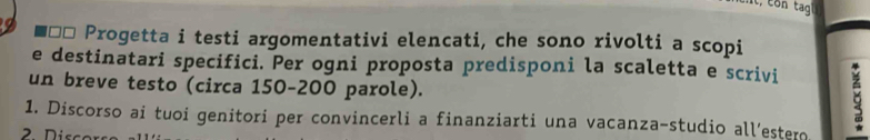 Progetta i testi argomentativi elencati, che sono rivolti a scopi 
e destinatari specifici. Per ogni proposta predisponi la scaletta e scrivi 
un breve testo (circa 150-200 parole). 
1. Discorso ai tuoi genitori per convincerli a finanziarti una vacanza-studio all’estero