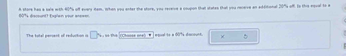 A store has a sale with 40% off every item. When you enter the store, you receive a coupon that states that you receive an additional 20% off. Is this equal to a
60% discount? Explain your answer. 
The total percent of reduction is □ % ,so this (Choose one) equal to a 60% discount. ×