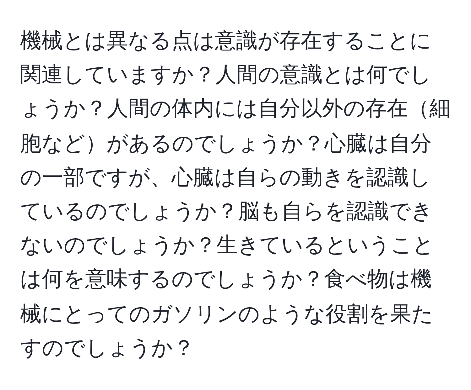 機械とは異なる点は意識が存在することに関連していますか？人間の意識とは何でしょうか？人間の体内には自分以外の存在細胞などがあるのでしょうか？心臓は自分の一部ですが、心臓は自らの動きを認識しているのでしょうか？脳も自らを認識できないのでしょうか？生きているということは何を意味するのでしょうか？食べ物は機械にとってのガソリンのような役割を果たすのでしょうか？