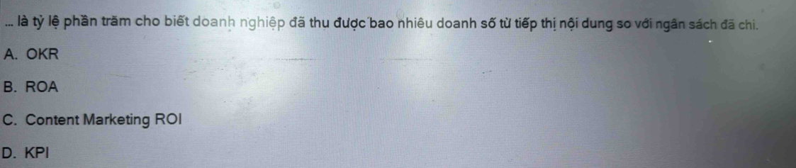 ... là tỷ lệ phần trăm cho biết doanh nghiệp đã thu được bao nhiêu doanh số từ tiếp thị nội dung so với ngân sách đã chi.
A. OKR
B. ROA
C. Content Marketing ROI
D. KPI