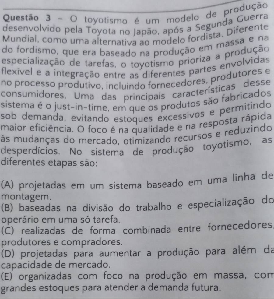 toyotismo é um modelo de produção
desenvolvido pela Toyota no Japão, após a Segunda Guerra
Mundial, como uma alternativa ao modelo fordista. Diferente
do fordismo, que era baseado na produção em massa e na
especialização de tarefas, o toyotismo prioriza a produção
flexível e a integração entre as diferentes partes envolvidas
no processo produtivo, incluindo fornecedores, produtores e
consumidores. Uma das principais características desse
sistema é o just-in-time, em que os produtos são fabricados
sob demanda, evitando estoques excessivos e permitindo
maior eficiência. O foco é na qualidade e na resposta rápida
às mudanças do mercado, otimizando recursos e reduzindo
desperdícios. No sistema de produção toyotismo, as
diferentes etapas são:
(A) projetadas em um sistema baseado em uma linha de
montagem.
(B) baseadas na divisão do trabalho e especialização do
operário em uma só tarefa.
(C) realizadas de forma combinada entre fornecedores,
produtores e compradores.
(D) projetadas para aumentar a produção para além da
capacidade de mercado.
(E) organizadas com foco na produção em massa, com
grandes estoques para atender a demanda futura.