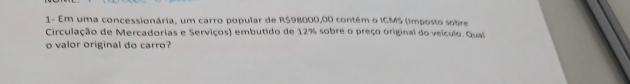 1- Em uma concessionária, um carro popular de R$98000,00 contém o ICMS (imposto sobre 
Circulação de Mercadorias e Serviços) embutido de 12% sobre o preço original do veículo. Gual 
o valor original do carro?