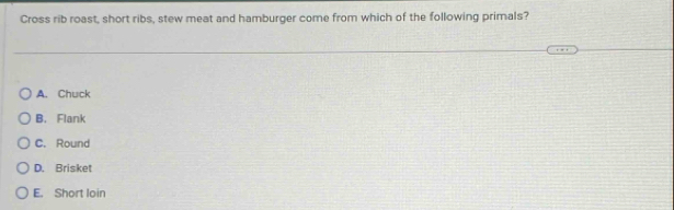 Cross rib roast, short ribs, stew meat and hamburger come from which of the following primals?
A. Chuck
B. Flank
C. Round
D. Brisket
E. Short loin