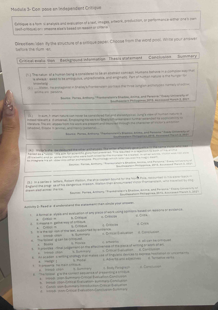 Module 3- Con pose an Independent Critique
Critique is a formal analysis and evaluation of a text, images, artwork, production, or performance-either one's own
(self-critique) or : ɔmeone else's based on reason or criteria.
Direction: Iden ify the structure of a critique paper. Choose from the word pool. Write your answer
before the num er.
Critical evalu tion Background information Thesis statement Conclusion Summary
(1.) The natur of a human being is considered to be an abstract concept. Humans behave in a complex way that
is always、ewed to be ambiguous, unpredictable, and enigmatic. Part of human nature is the hunger for
knowledg .
(2.) .....Victor, he protagonist in Shelley's Frankenstein portrays the three Jungian archetypes namely shadow,
anima anr persona.
Source: Porras, Anthony. "Frankenstein's Shadow, Anima, and Persona." Essay University of
Southeastern Philippines,2015. Accessed March 3, 2021
(3.) In sum, h Iman nature can never be considered flat and stereotypical. Jung's view of human nature is
indeed relevant a d universal. Employing his work to Shelly's Frankenstein further extended its applicability to
literature. The arc ietypes from his work are present and depicted through the character of Victor's ambition
(shadow), Elizabe h (anima), and Henry (persona)....
Source: Porras, Anthony. "Frankenstein's Shadow, Anima, and Persona." Essay University of
Southeastern Philippines,2015. Accessed March 3, 2021
(4.) Victor's sha ow devoured the other archetypes. The writer effectively gave justice to the name Victor who was
hailed as a “victoi *His aim for scientific glory had prevailed. This resulted in a rejection to both of his anima
(Elizabeth) and pr sona (Henry) who were both killed by the monster he created. In other words, Victor was not able
to integrate his shidow into other archetypes. Psychology which later caused his tragic death
Source: Porras, Anthony. ''Frankenstein's Shadow, Anima, and Persona.'' Essay University o
Southeastern Philippines, 2015. Accessed March 3, 2021
(5.) In a series o letters, Robert Walton, the ship captain bound for the North Pole, recounted to his sister back in
England the progr ss of his dangerous mission. Walton then encountered Victor Frankenstein, who travelled by dog-
drawn sled acros: the ice.
Source: Porras, Anthony. “Frankenstein's Shadow, Anima, and Persona.” Essay University of
Southeastern Philippines,2015. Accessed March 3, 2021
Activity 2- Read aı d understand the statement then circle your answer.
1. A formal at alysis and evaluation of any piece of work using opinions based on reasons o^5 evidence.
a. Critici: m b. Critique c. Criticize d. Critik
2. It means n gative way of critique.
a. Critici: m b. Critique c. Criticize d. Critik
3. It is the opiion of the text, supported by evidence. d. Conclusion
a. Introdi ction b. Summary c. Critical Evaluation
4. The followi g can be critiqued.
a. Books b. Movies c. artworks d. all can be critiqued
5. It provides final judgement on the effectiveness of the piece of writing or work of art.
a. Introd stion b. Summary c. Critical Evaluation d. Conclusion
6. An acaden c writing strategy that makes use of linguistic devices to express hesitation or uncertainty
a. Hedgir b. Modal c. Adverbs and adjectives d. Tentative verbs
7. It presents he main critique.
a. Introdi ction b. Summary c. Body Paragraph d. Conclusion
8. ‘The followig is the correct sequence of presenting a critique.
a. Introde stion-Summary-Critical Evaluation-Conclusion
b. Introdi ction-Critical Evaluation- summary-Conclusion
c. Concli sion-Summary-Introduction-Critical Evaluation
d. Introdistion-Critical Evaluation-Conclusion-Summary