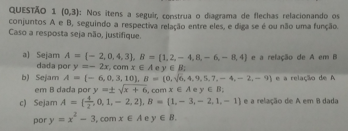 (0,3) : Nos itens a seguir, construa o diagrama de flechas relacionando os 
conjuntos A e B, seguindo a respectiva relação entre eles, e diga se é ou não uma função. 
Caso a resposta seja não, justifique. 
a) Sejam A= -2,0,4,3 , B= 1,2,-4,8,-6,-8,4 e a relação de A em B 
dada por y=-2x,com x∈ A e y∈ B; 
b) Sejam A= -6,0,3,10 , B= 0,sqrt(6),4,9,5,7,-4,-2,-9 e a relação de A 
em B dada por y=± sqrt(x+6), comx∈ A e y∈ B; 
c) Sejam A=  4/2 ,0,1,-2,2 , B= 1,-3,-2,1,-1 e a relação de A em B dada 
por y=x^2-3 , com x∈ A e y∈ B.