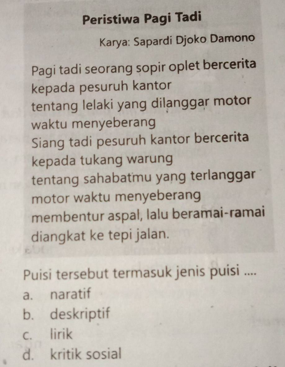 Peristiwa Pagi Tadi
Karya: Sapardi Djoko Damono
Pagi tadi seorang sopir oplet bercerita
kepada pesuruh kantor
tentang lelaki yang dilanggar motor
waktu menyeberang
Siang tadi pesuruh kantor bercerita
kepada tukang warung
tentang sahabatmu yang terlanggar
motor waktu menyeberang
membentur aspal, lalu beramai-ramai
diangkat ke tepi jalan.
Puisi tersebut termasuk jenis puisi ....
a. naratif
b. deskriptif
c. lirik
d. kritik sosial