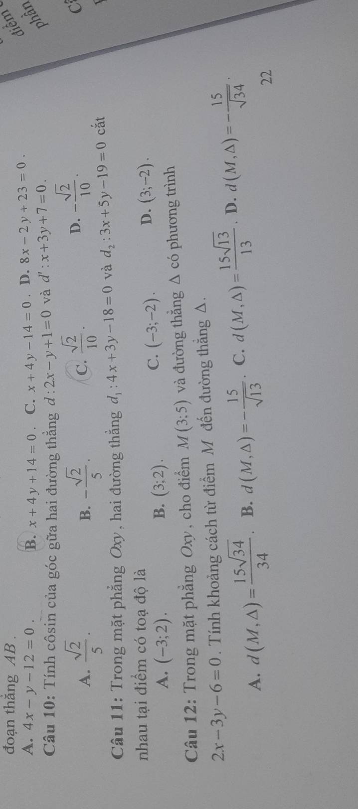 đoạn thắng AB. điểm
A. 4x-y-12=0. B. x+4y+14=0 C. x+4y-14=0. D. 8x-2y+23=0. 
Câu 10: Tính côsin của góc gữa hai đường thắng d:2x-y+1=0 và d':x+3y+7=0. 
phần
A.  sqrt(2)/5 . - sqrt(2)/5 .  sqrt(2)/10 . 
B.
C.
D. - sqrt(2)/10 . 
C
Câu 11: Trong mặt phẳng Oxy, hai đường thẳng đ 4x+3y-18=0 và d_2:3x+5y-19=0 cắt
1
nhau tại điểm có toạ độ là
D. (3;-2).
A. (-3;2). B. (3;2).
C. (-3;-2). 
Câu 12: Trong mặt phẳng Oxy, cho điểm M(3:5) và đường thẳng △ c'O phương trình
2x-3y-6=0. Tính khoảng cách từ điểm M đến đường thẳng Δ.
A. d(M,△ )= 15sqrt(34)/34 . B. d(M,△ )=- 15/sqrt(13)  C. d(M,△ )= 15sqrt(13)/13 . D. d(M,△ )=- 15/sqrt(34) . 
22