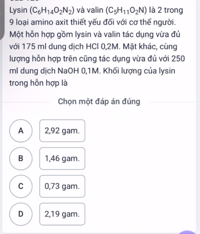 |10 sin (C_6H_14O_2N_2) và valin (C_5H_11O_2N) là 2 trong
9 loại amino axit thiết yếu đối với cơ thể người.
Một hỗn hợp gồm lysin và valin tác dụng vừa đủ
với 175 ml dung dịch HCl 0,2M. Mặt khác, cùng
lượng hỗn hợp trên cũng tác dụng vừa đủ với 250
ml dung dịch NaOH 0,1M. Khối lượng của lysin
trong hỗn hợp là
Chọn một đáp án đúng
A 2,92 gam.
B 1,46 gam.
C 0,73 gam.
D 2,19 gam.