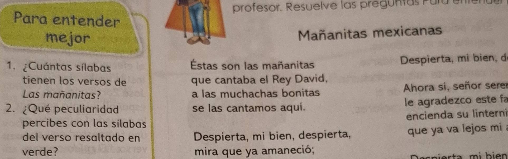 profesor. Resuelve las preguntas Pura enen 
Para entender 
mejor 
Mañanitas mexicanas 
1. ¿Cuántas sílabas Éstas son las mañanitas 
Despierta, mi bien, de 
tienen los versos de que cantaba el Rey David, 
Las mañanitas? a las muchachas bonitas Ahora sí, señor sere 
le agradezco este fa 
2. ¿Qué peculiaridad se las cantamos aquí. 
encienda su linterni 
percibes con las sílabas 
del verso resaltado en Despierta, mi bien, despierta, 
que ya va lejos mi 
verde? mira que ya amaneció; 
Ö scp ierta mi b i en