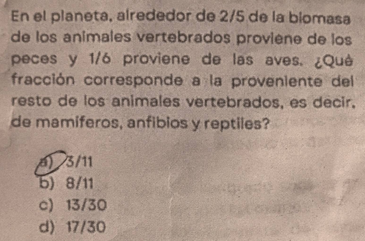 En el planeta, alrededor de 2/5 de la biomasa
de los animales vertebrados proviene de los
peces y 1/6 proviene de las aves. ¿Qué
fracción corresponde a la proveniente del
resto de los animales vertebrados, es decir.
de mamiferos, anfibios y reptiles?
6) 3/11
b) 8/11
c) 13/30
d) 17/30