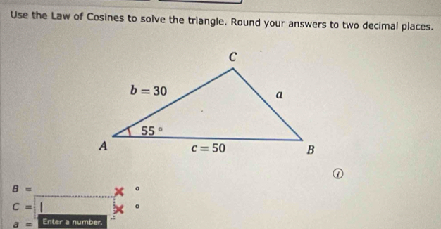 Use the Law of Cosines to solve the triangle. Round your answers to two decimal places.
②
_
B=
o
_
C=
2w 。
a= Enter a number.