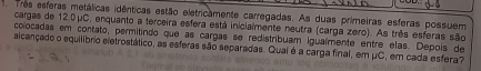 Tres esferas metálicas idênticas estão eletricamente carregadas. As duas primeiras esferas possuem 
cargas de 12.0μC, enquanto a terceira esfera está inicialmente neutra (carga zero). As três esferas são 
colocadas em contato, permitindo que as carças se redistribuam iguaímente entre elas. Depois de 
aicançado o equilíbrio eletrostático, as esferas são separadas. Qual é a carga final, em μC, em cada esfera?