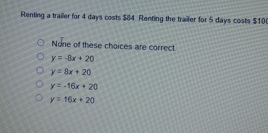 Renting a trailer for 4 days costs $84. Renting the trailer for 5 days costs $10 (
None of these choices are correct.
y=-8x+20
y=8x+20
y=-16x+20
y=16x+20